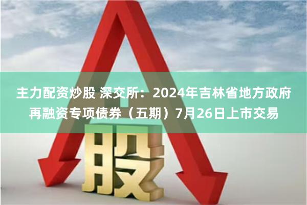 主力配资炒股 深交所：2024年吉林省地方政府再融资专项债券（五期）7月26日上市交易