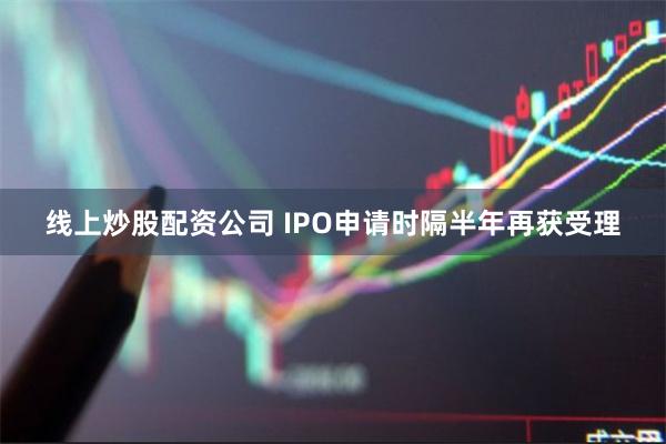 线上炒股配资公司 IPO申请时隔半年再获受理