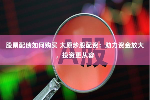 股票配债如何购买 太原炒股配资：助力资金放大，投资更从容