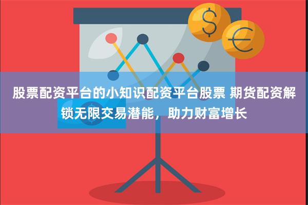股票配资平台的小知识配资平台股票 期货配资解锁无限交易潜能,助力财富增长