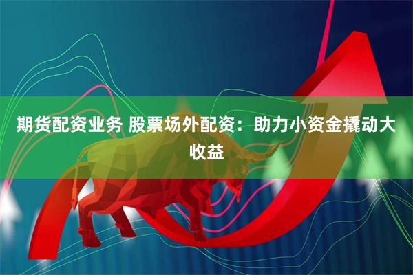 期货配资业务 股票场外配资：助力小资金撬动大收益