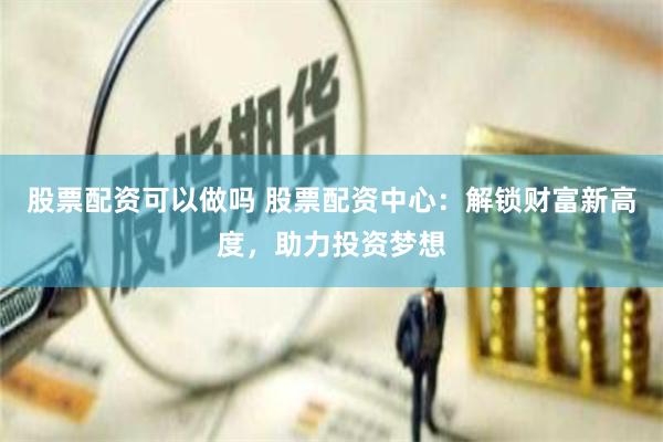 股票配资可以做吗 股票配资中心：解锁财富新高度，助力投资梦想