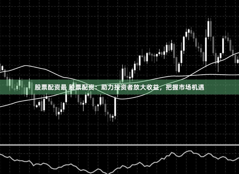 股票配资最 股票配资：助力投资者放大收益，把握市场机遇