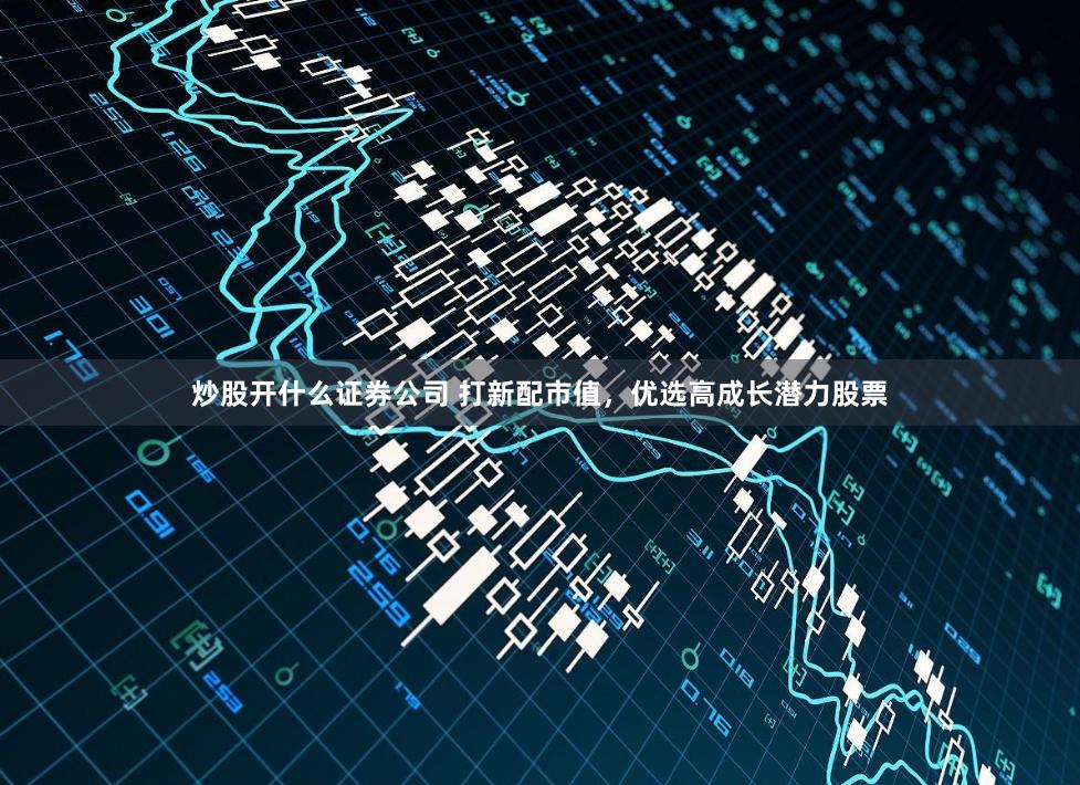 炒股开什么证券公司 打新配市值，优选高成长潜力股票
