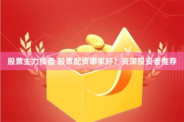 股票主力操盘 股票配资哪家好？资深投资者推荐