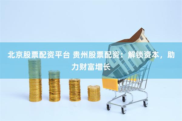 北京股票配资平台 贵州股票配资：解锁资本，助力财富增长
