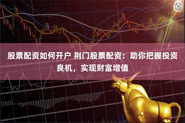 股票配资如何开户 荆门股票配资：助你把握投资良机，实现财富增值