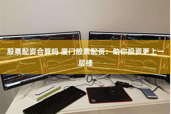 股票配资合算吗 厦门股票配资：助你投资更上一层楼