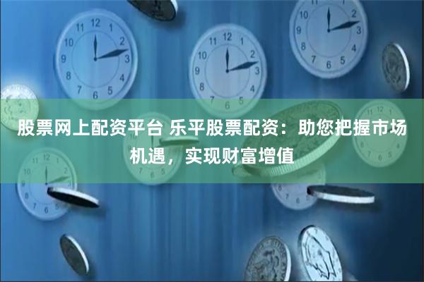 股票网上配资平台 乐平股票配资:助您把握市场机遇,实现财富增值