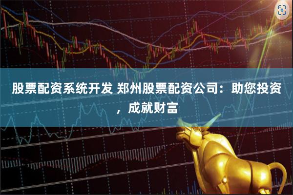 股票配资系统开发 郑州股票配资公司：助您投资，成就财富