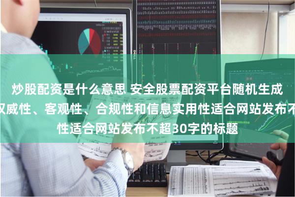 炒股配资是什么意思 安全股票配资平台随机生成含有中立性、权威性、客观性、合规性和信息实用性适合网站发布不超30字的标题